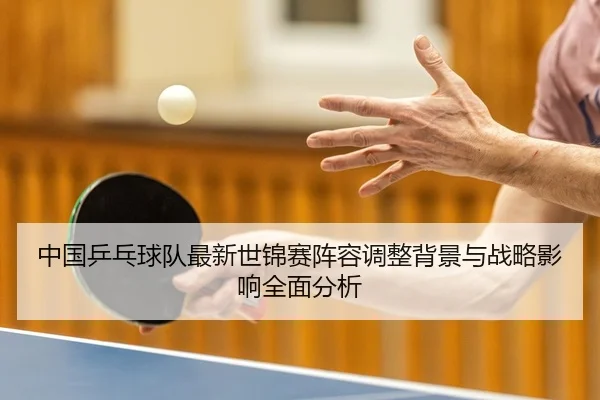 中国乒乓球队最新世锦赛阵容调整背景与战略影响全面分析